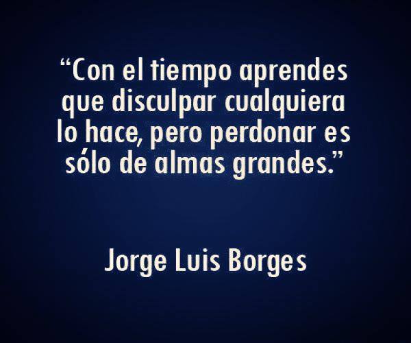 "Con el tiempo aprendes que disculpar cualquiera lo hace, pero perdonar es sólo de almas grandes" Jorge Luis Borges