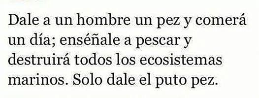 Dale a un hombre un pez y comerá un día, enséñale a pescar y destruirá todos los ecosistemas marinos. Solo dale el puto pez